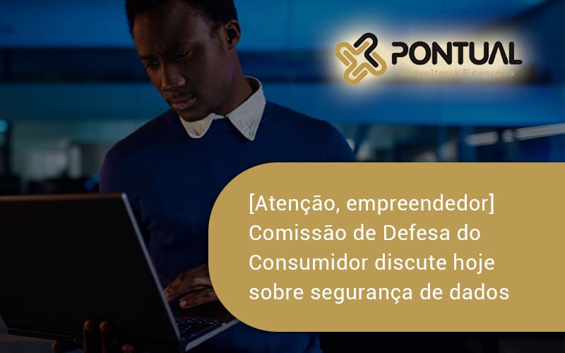 Etencao Empreendedor Comissao De Defesa Do Consumidor Discute Hoje Sobre Seguranca De Dados Pontual - Pontual Consultoria Financeira