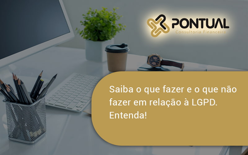 Saiba O Que Fazer E O Que Não Fazer Em Relação à Lgpd. Entenda! Pontual - Pontual Consultoria Financeira